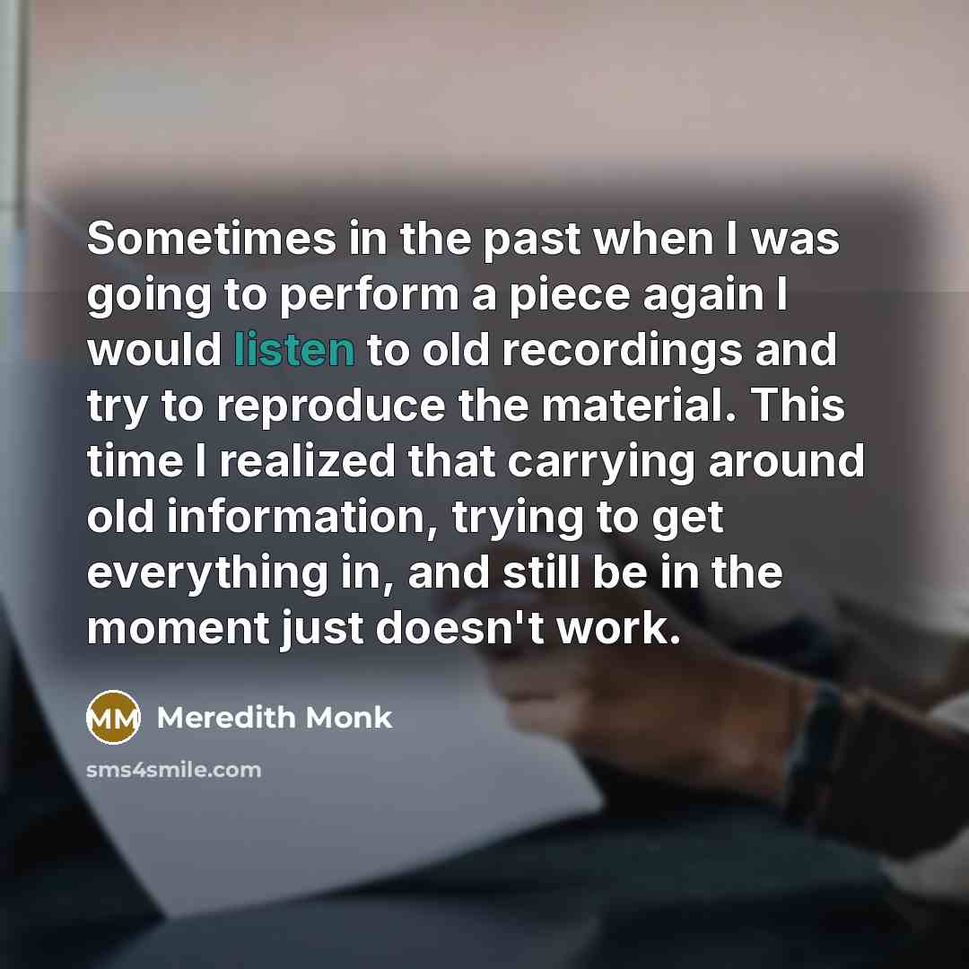 “Sometimes in the past when I was going to perform a piece again I would listen to old recordings and try to reproduce the material. This time I realized that carrying around old information, trying to get everything in, and still be in the moment just doesn't work.” quote by Meredith Monk