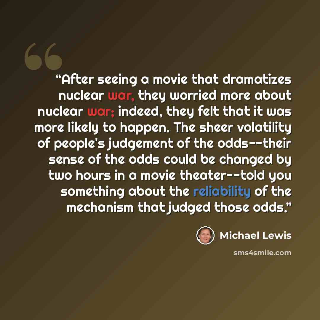 “After seeing a movie that dramatizes nuclear war, they worried more about nuclear war; indeed, they felt that it was more likely to happen. The sheer volatility of people's judgement of the odds--their sense of the odds could be changed by two hours in a movie theater--told you something about the…” quote by Michael Lewis