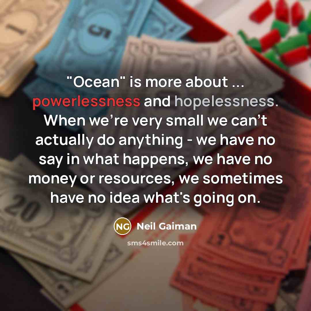 “"Ocean" is more about ... powerlessness and hopelessness. When we're very small we can't actually do anything - we have no say in what happens, we have no money or resources, we sometimes have no idea what's going on.” quote by Neil Gaiman
