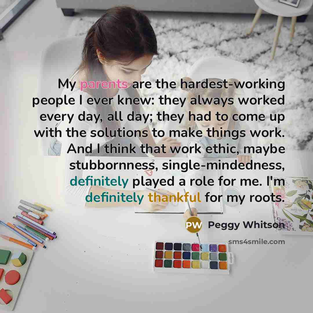 “My parents are the hardest-working people I ever knew: they always worked every day, all day; they had to come up with the solutions to make things work. And I think that work ethic, maybe stubbornness, single-mindedness, definitely played a role for me. I'm definitely thankful for my roots.” quote by Peggy Whitson
