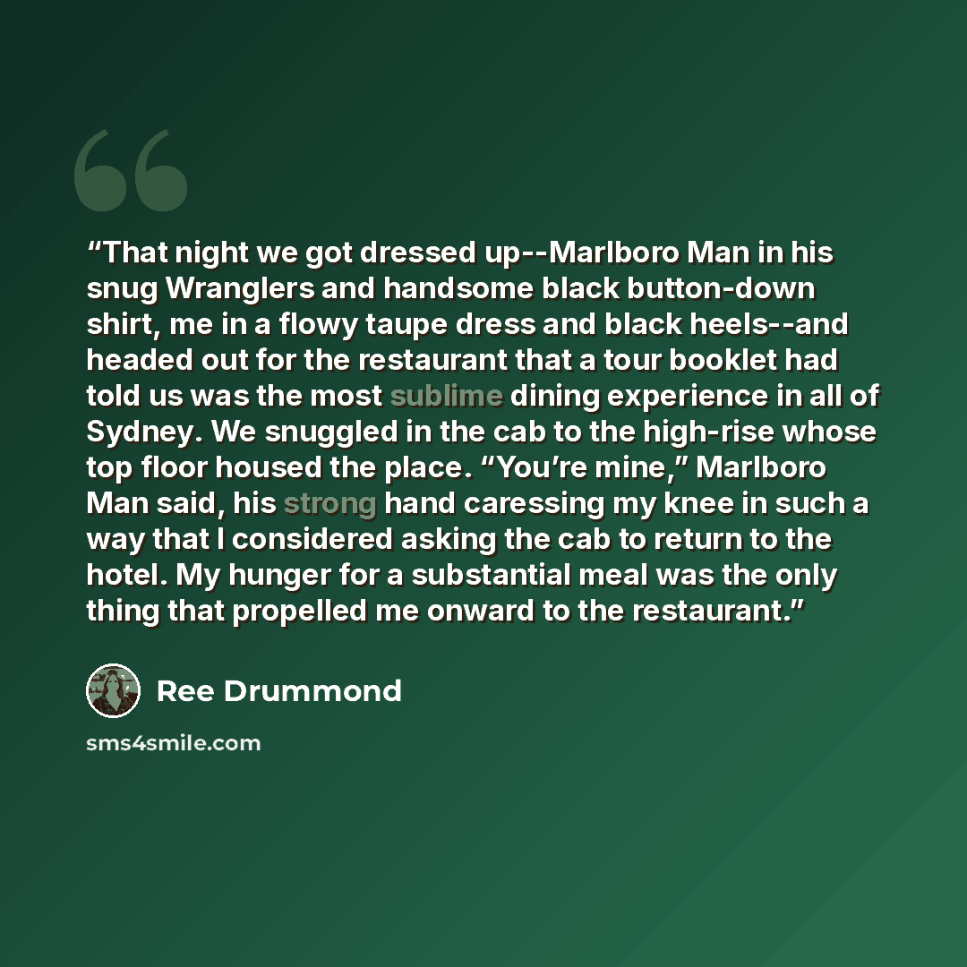 “That night we got dressed up--Marlboro Man in his snug Wranglers and handsome black button-down shirt, me in a flowy taupe dress and black heels--and headed out for the restaurant that a tour booklet had told us was the most sublime dining experience in all of Sydney. We snuggled in the cab to the…” quote by Ree Drummond