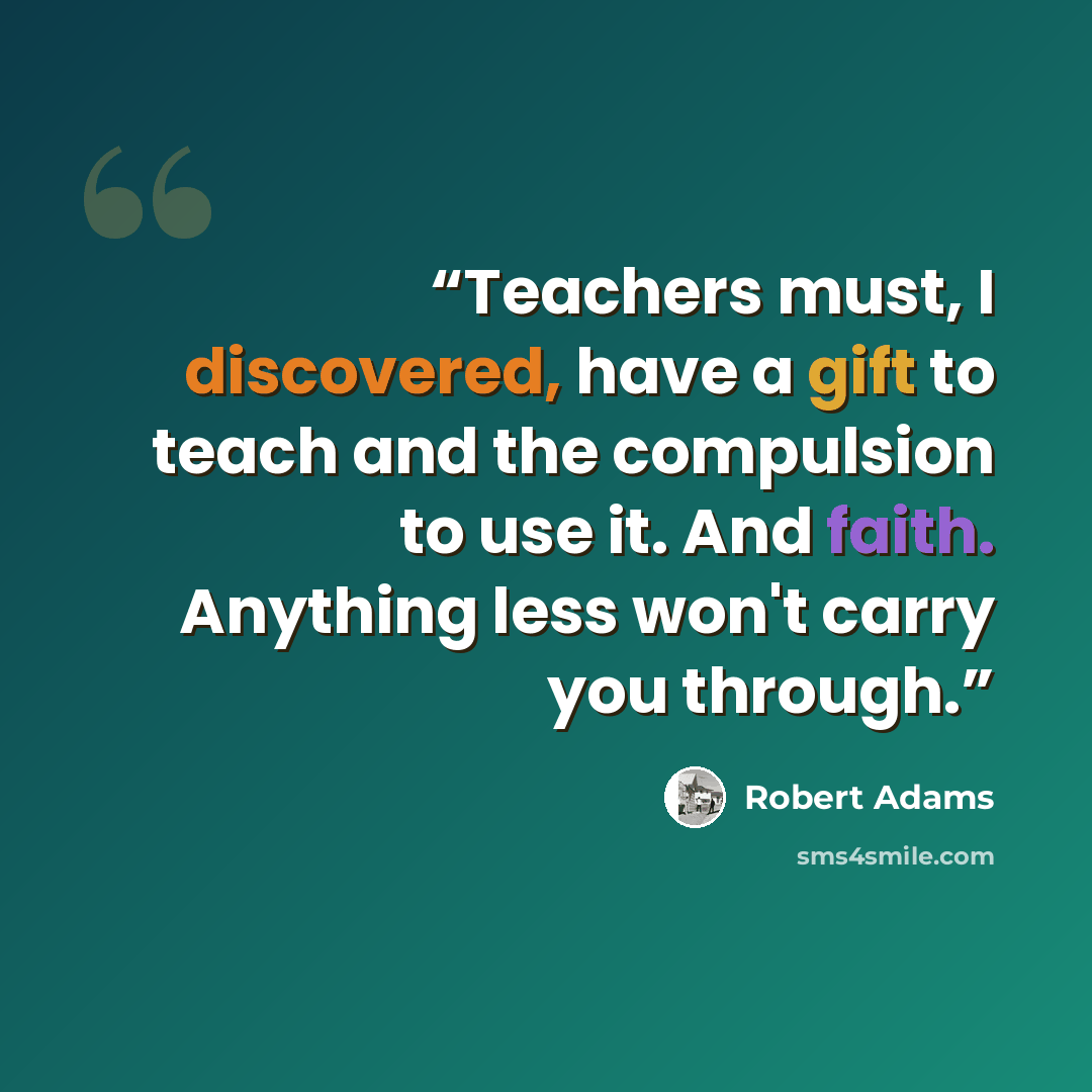 “Teachers must, I discovered, have a gift to teach and the compulsion to use it. And faith. Anything less won't carry you through.” quote by Robert Adams