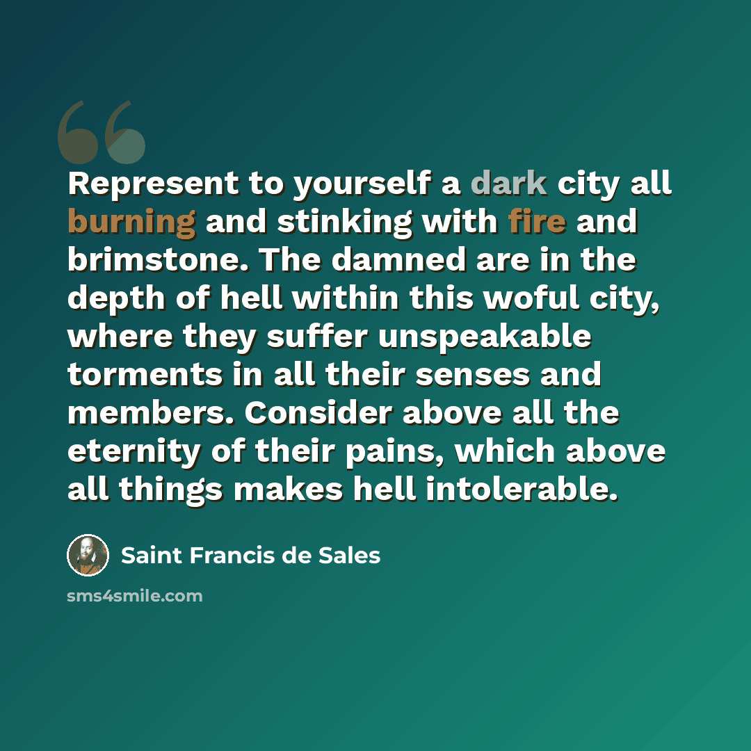 “Represent to yourself a dark city all burning and stinking with fire and brimstone. The damned are in the depth of hell within this woful city, where they suffer unspeakable torments in all their senses and members. Consider above all the eternity of their pains, which above all things makes hell…” quote by Saint Francis de Sales