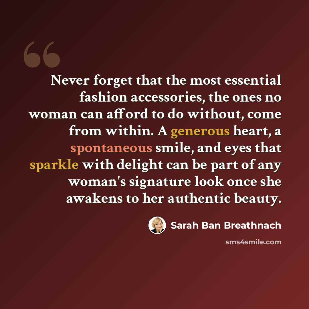 “Never forget that the most essential fashion accessories, the ones no woman can afford to do without, come from within. A generous heart, a spontaneous smile, and eyes that sparkle with delight can be part of any woman's signature look once she awakens to her authentic beauty.” quote by Sarah Ban Breathnach