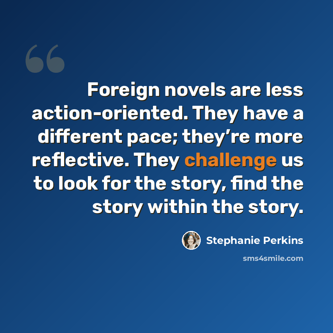 “Foreign novels are less action-oriented. They have a different pace; they’re more reflective. They challenge us to look for the story, find the story within the story.” quote by Stephanie Perkins