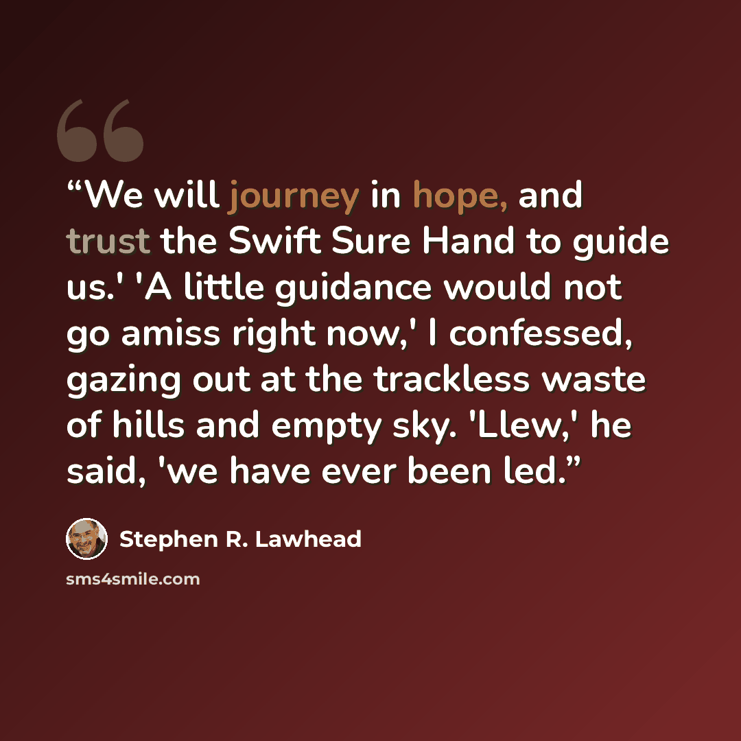 “We will journey in hope, and trust the Swift Sure Hand to guide us.' 'A little guidance would not go amiss right now,' I confessed, gazing out at the trackless waste of hills and empty sky. 'Llew,' he said, 'we have ever been led.” quote by Stephen R. Lawhead