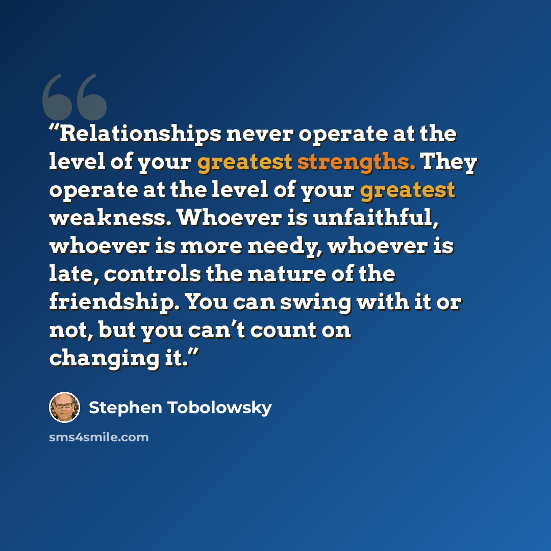 “Relationships never operate at the level of your greatest strengths. They operate at the level of your greatest weakness. Whoever is unfaithful, whoever is more needy, whoever is late, controls the nature of the friendship. You can swing with it or not, but you can’t count on changing it.” quote by Stephen Tobolowsky