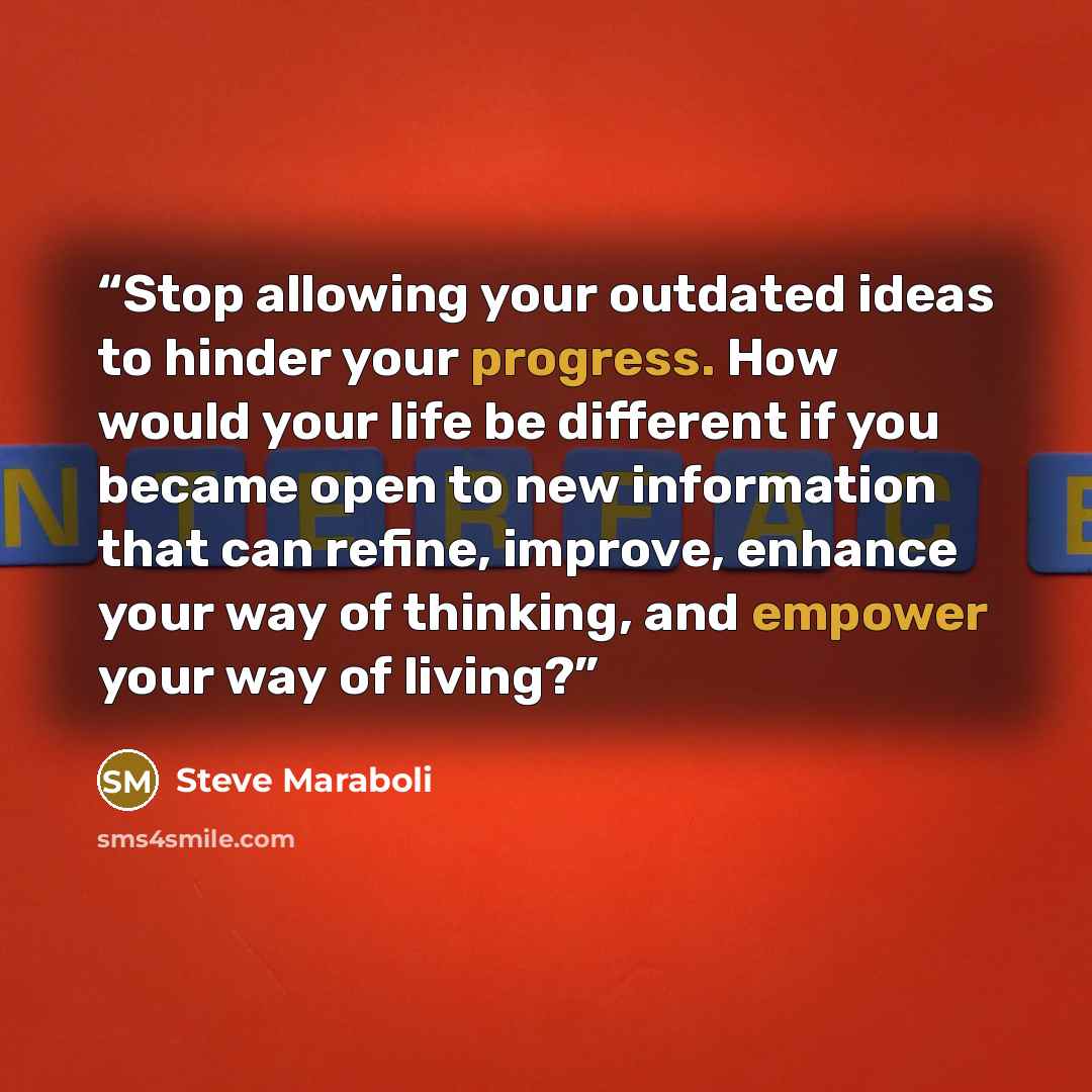 “Stop allowing your outdated ideas to hinder your progress. How would your life be different if you became open to new information that can refine, improve, enhance your way of thinking, and empower your way of living?” quote by Steve Maraboli
