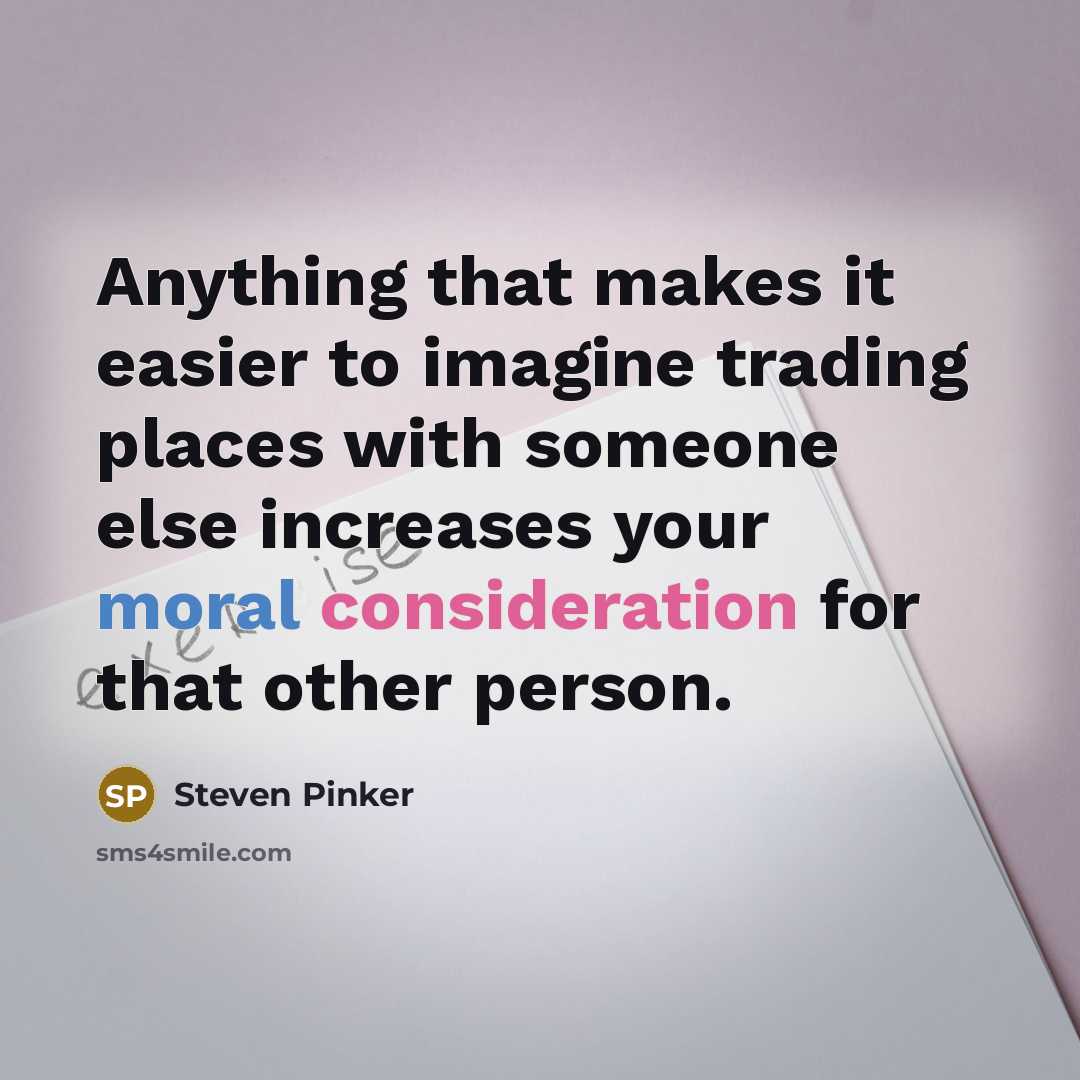 “Anything that makes it easier to imagine trading places with someone else increases your moral consideration for that other person.” quote by Steven Pinker