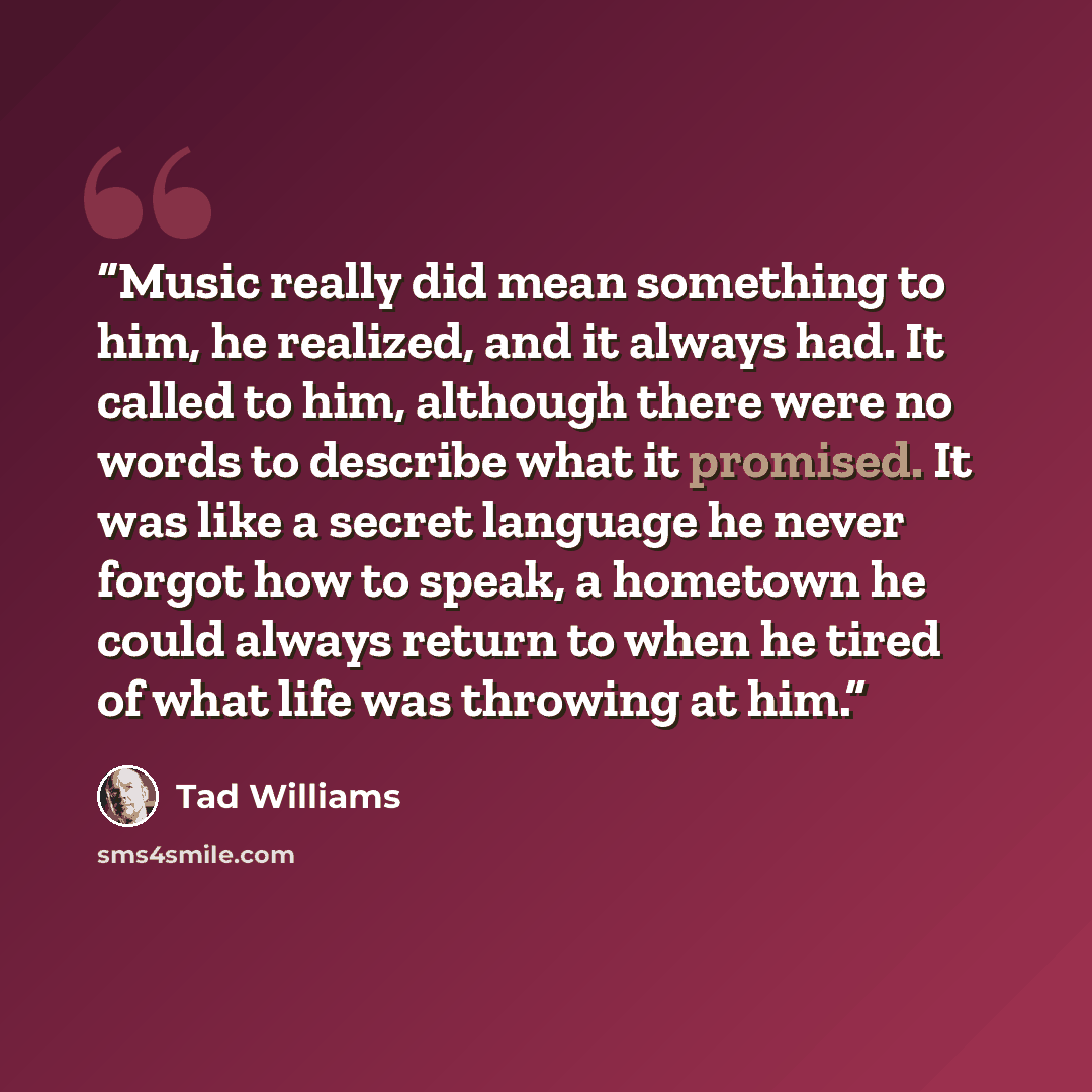 “Music really did mean something to him, he realized, and it always had. It called to him, although there were no words to describe what it promised. It was like a secret language he never forgot how to speak, a hometown he could always return to when he tired of what life was throwing at him.” quote by Tad Williams