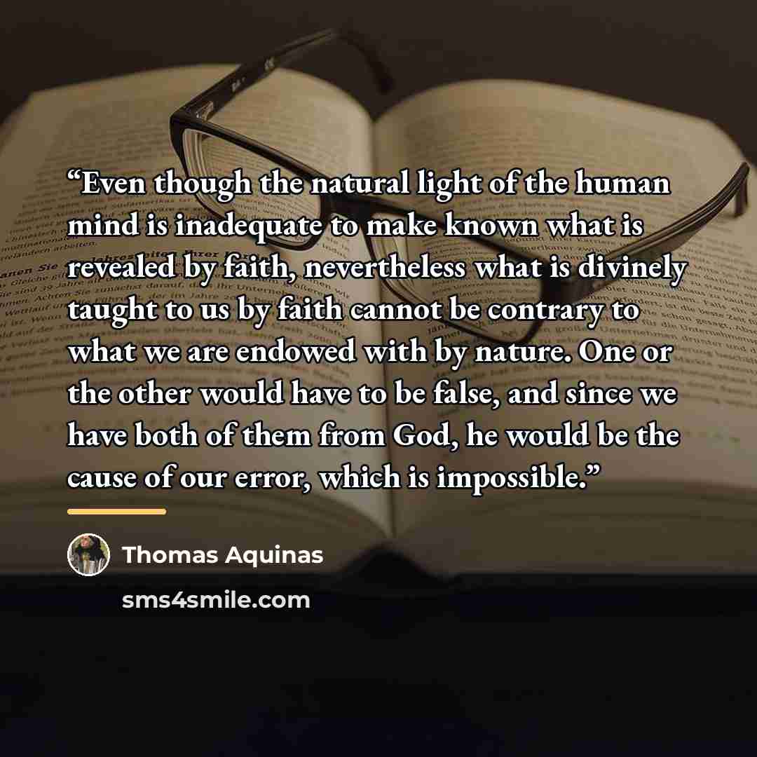 “Even though the natural light of the human mind is inadequate to make known what is revealed by faith, nevertheless what is divinely taught to us by faith cannot be contrary to what we are endowed with by nature. One or the other would have to be false, and since we have both of them from God, he…” quote by Thomas Aquinas