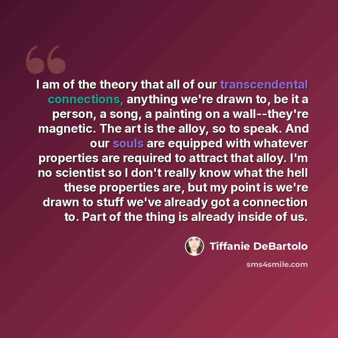 “I am of the theory that all of our transcendental connections, anything we're drawn to, be it a person, a song, a painting on a wall--they're magnetic. The art is the alloy, so to speak. And our souls are equipped with whatever properties are required to attract that alloy. I'm no scientist so I…” quote by Tiffanie DeBartolo