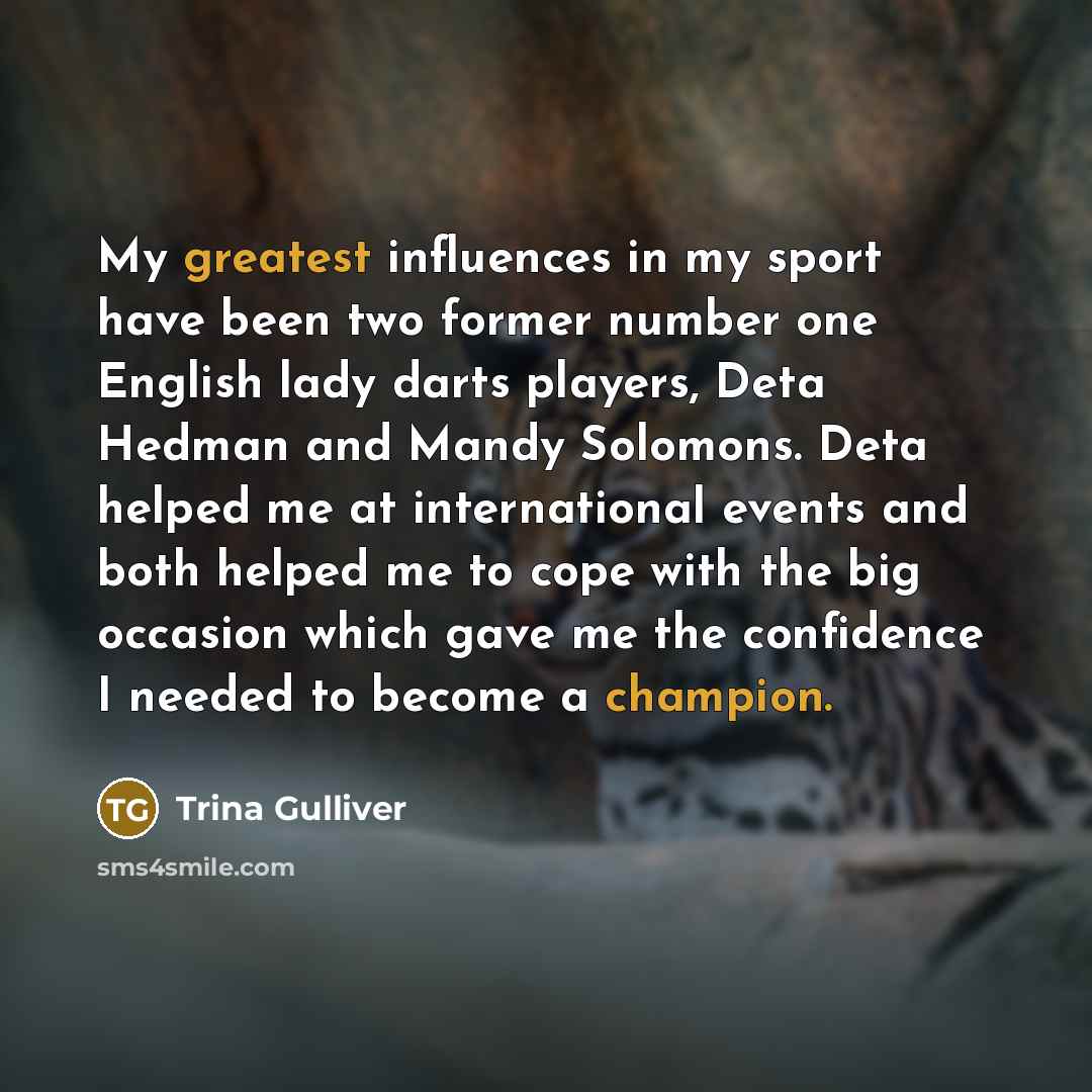 “My greatest influences in my sport have been two former number one English lady darts players, Deta Hedman and Mandy Solomons. Deta helped me at international events and both helped me to cope with the big occasion which gave me the confidence I needed to become a champion.” quote by Trina Gulliver