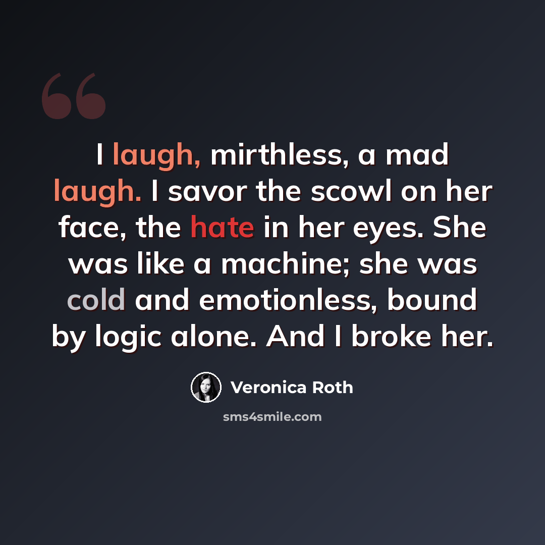 “I laugh, mirthless, a mad laugh. I savor the scowl on her face, the hate in her eyes. She was like a machine; she was cold and emotionless, bound by logic alone. And I broke her.” quote by Veronica Roth