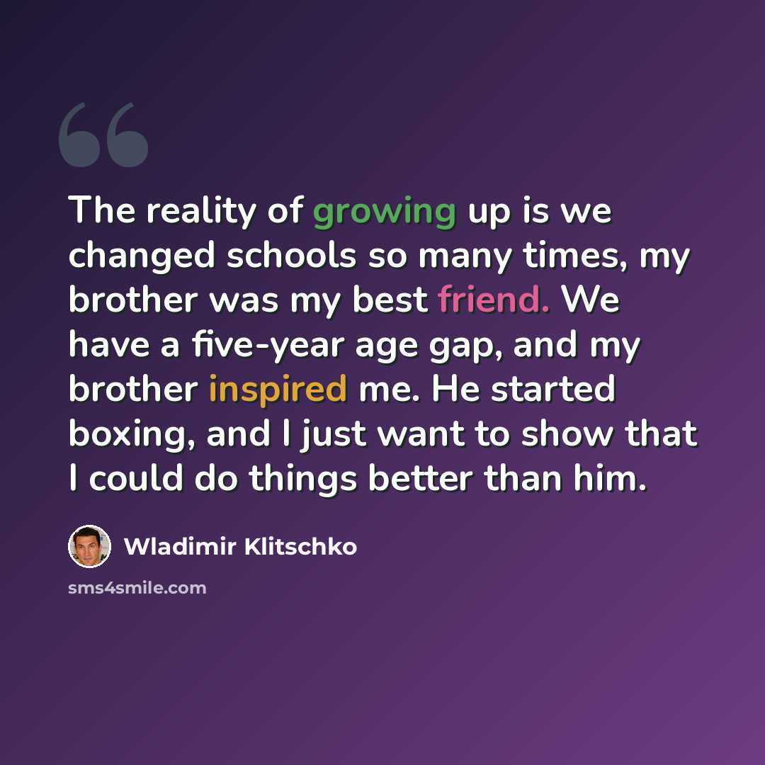 “The reality of growing up is we changed schools so many times, my brother was my best friend. We have a five-year age gap, and my brother inspired me. He started boxing, and I just want to show that I could do things better than him.” quote by Wladimir Klitschko