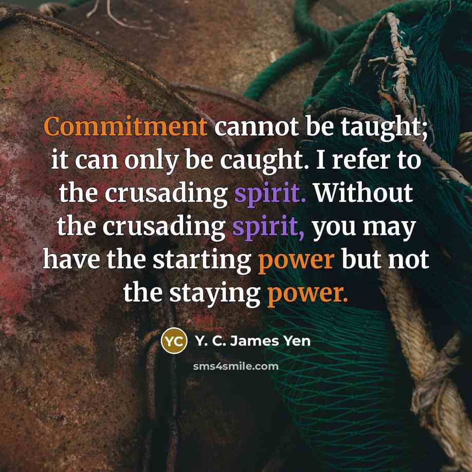 “Commitment cannot be taught; it can only be caught. I refer to the crusading spirit. Without the crusading spirit, you may have the starting power but not the staying power.” quote by Y. C. James Yen