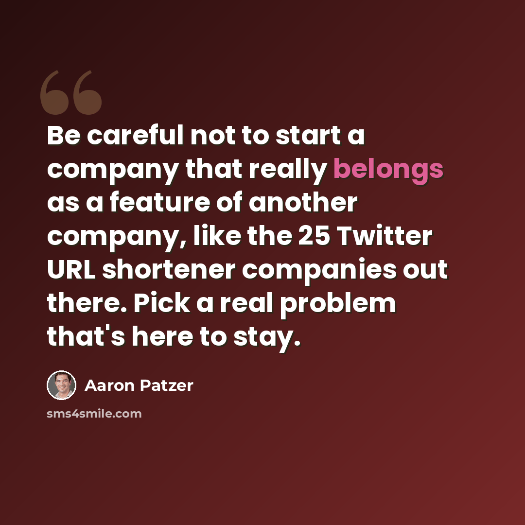 “Be careful not to start a company that really belongs as a feature of another company, like the 25 Twitter URL shortener companies out there. Pick a real problem that's here to stay.” quote by Aaron Patzer
