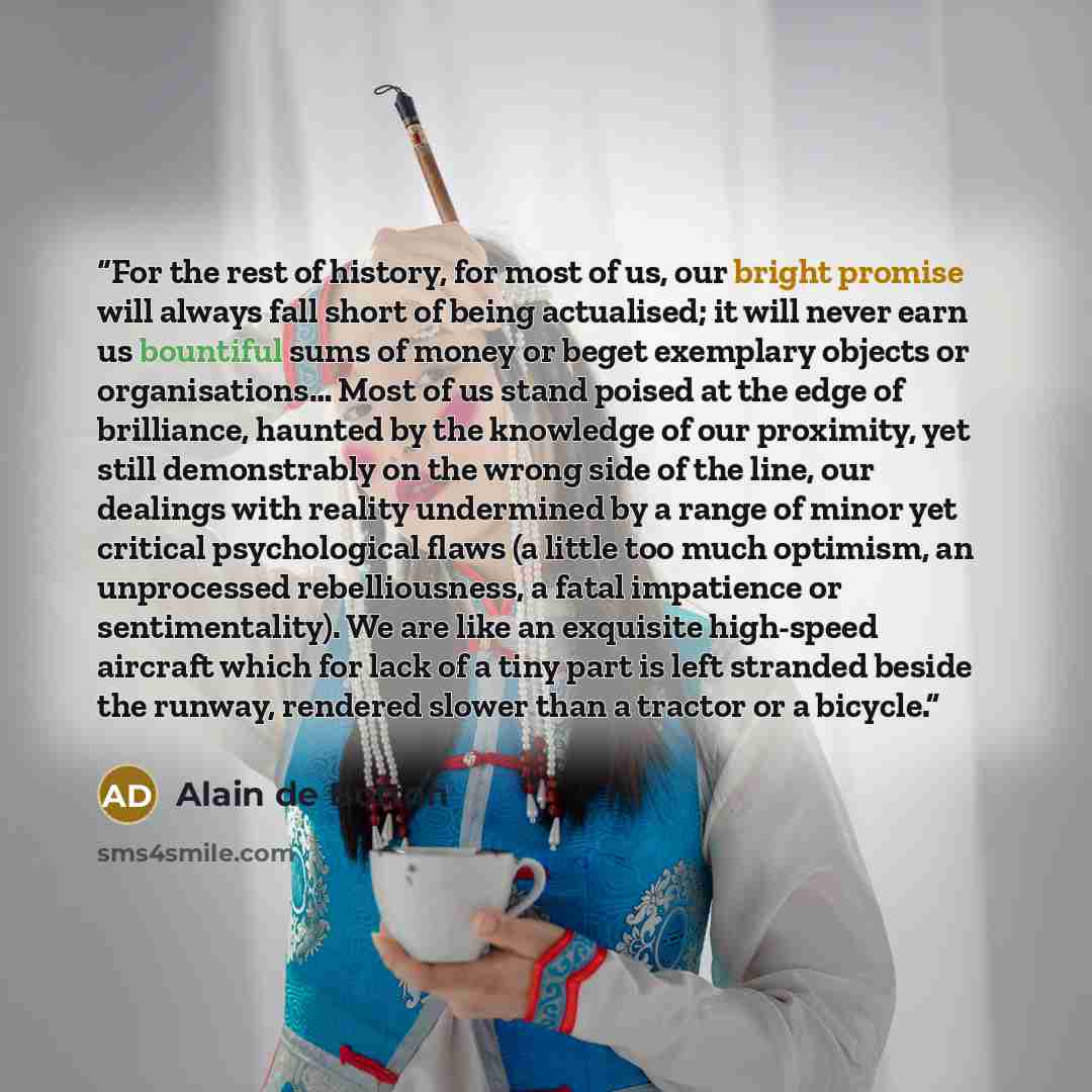 “For the rest of history, for most of us, our bright promise will always fall short of being actualised; it will never earn us bountiful sums of money or beget exemplary objects or organisations… Most of us stand poised at the edge of brilliance, haunted by the knowledge of our proximity, yet still…” quote by Alain de Botton