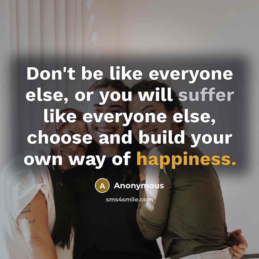 “Don't be like everyone else, or you will suffer like everyone else, choose and build your own way of happiness.” quote by Anonymous