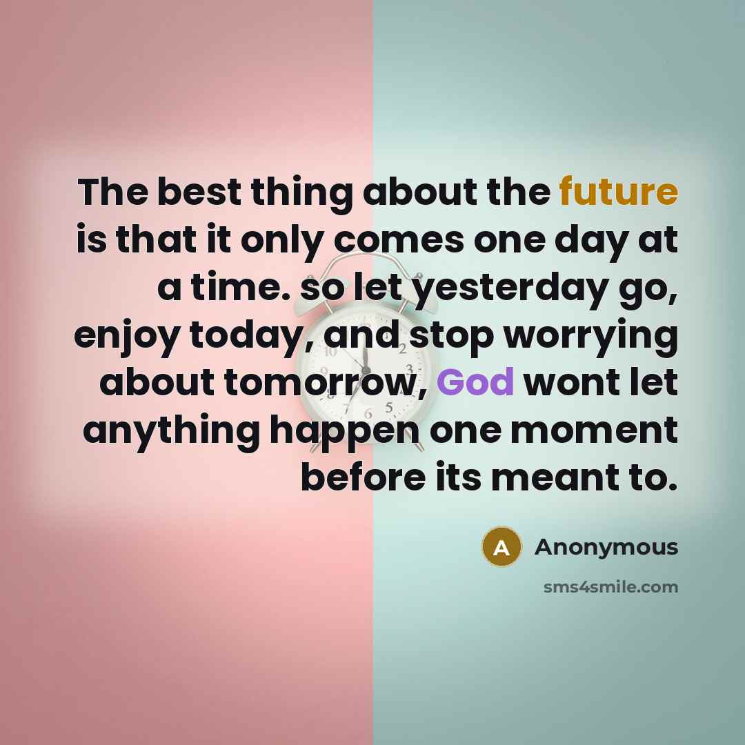 “The best thing about the future is that it only comes one day at a time. so let yesterday go, enjoy today, and stop worrying about tomorrow, God wont let anything happen one moment before its meant to.” quote by Anonymous