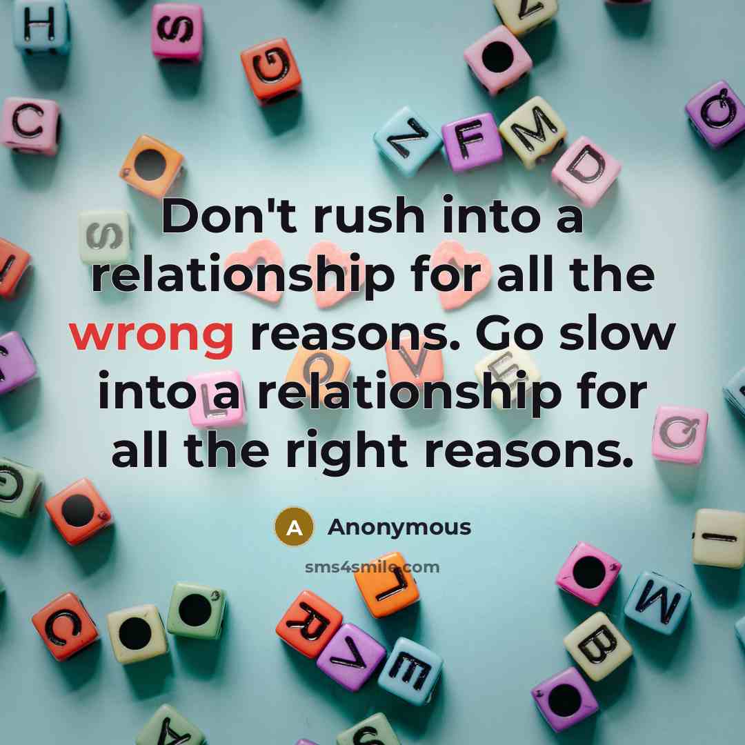 “Don't rush into a relationship for all the wrong reasons. Go slow into a relationship for all the right reasons.” quote by Anonymous