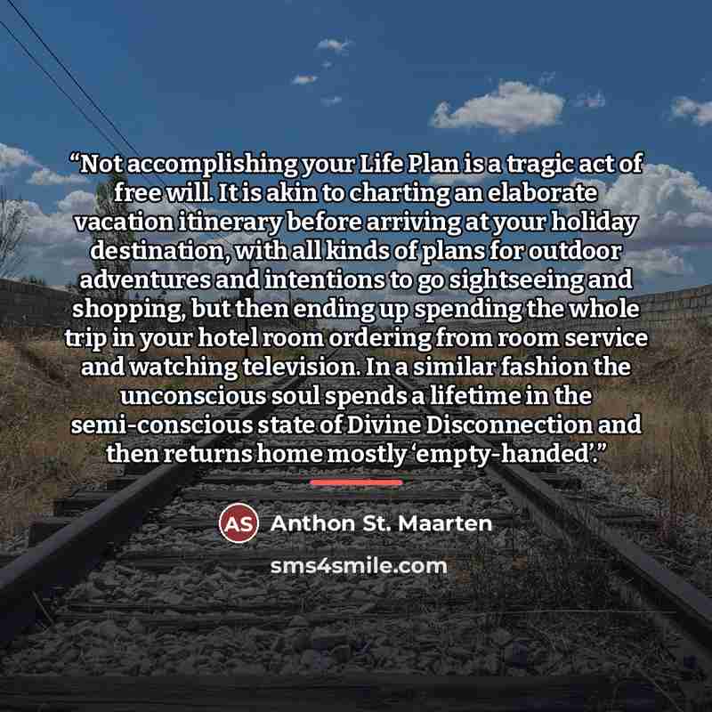 “Not accomplishing your Life Plan is a tragic act of free will. It is akin to charting an elaborate vacation itinerary before arriving at your holiday destination, with all kinds of plans for outdoor adventures and intentions to go sightseeing and shopping, but then ending up spending the whole…” quote by Anthon St. Maarten