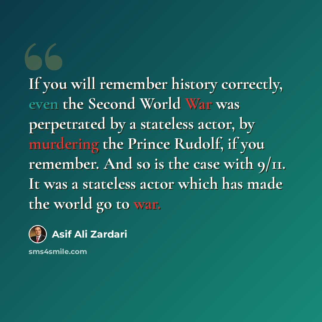 “If you will remember history correctly, even the Second World War was perpetrated by a stateless actor, by murdering the Prince Rudolf, if you remember. And so is the case with 9/11. It was a stateless actor which has made the world go to war.” quote by Asif Ali Zardari