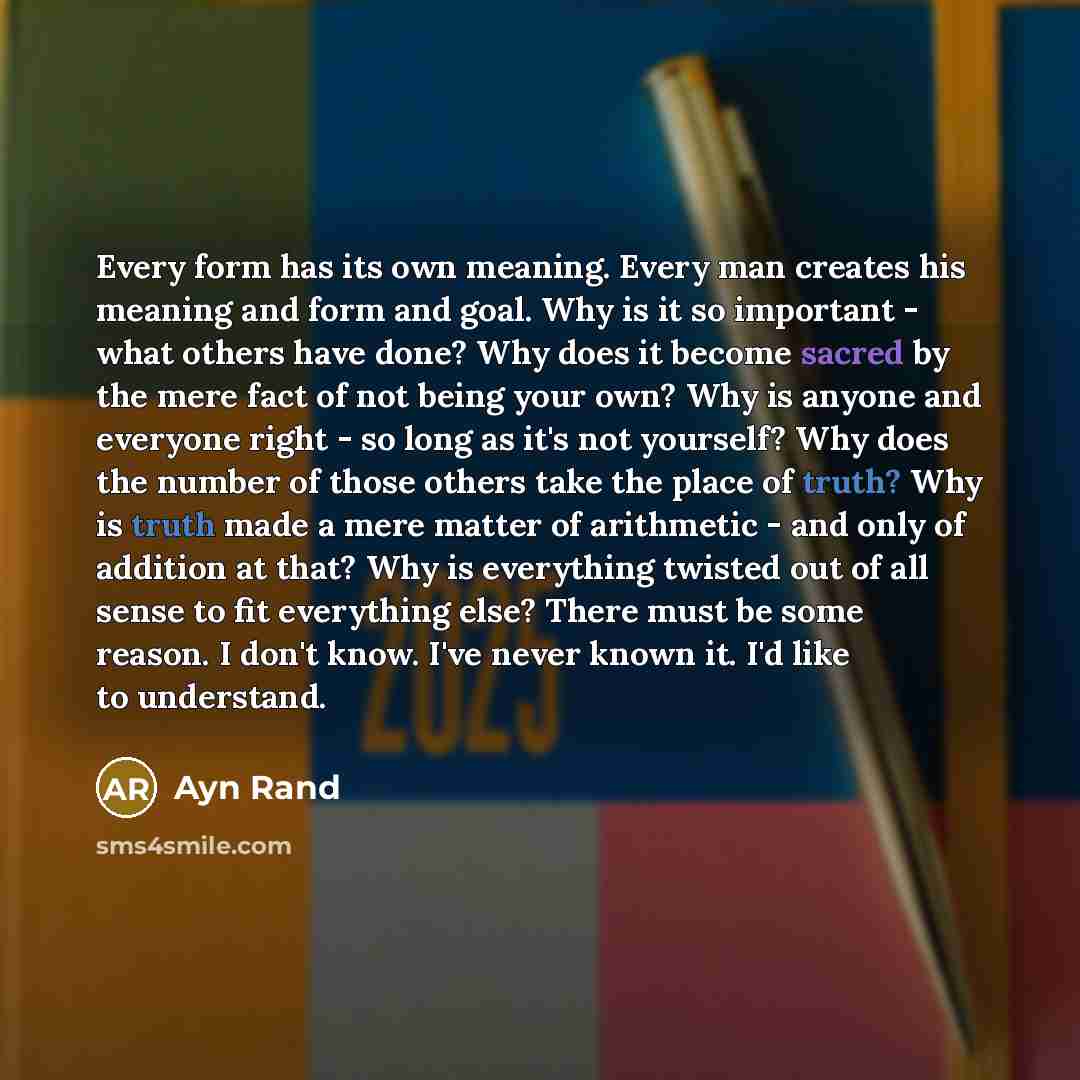 “Every form has its own meaning. Every man creates his meaning and form and goal. Why is it so important - what others have done? Why does it become sacred by the mere fact of not being your own? Why is anyone and everyone right - so long as it's not yourself? Why does the number of those others…” quote by Ayn Rand
