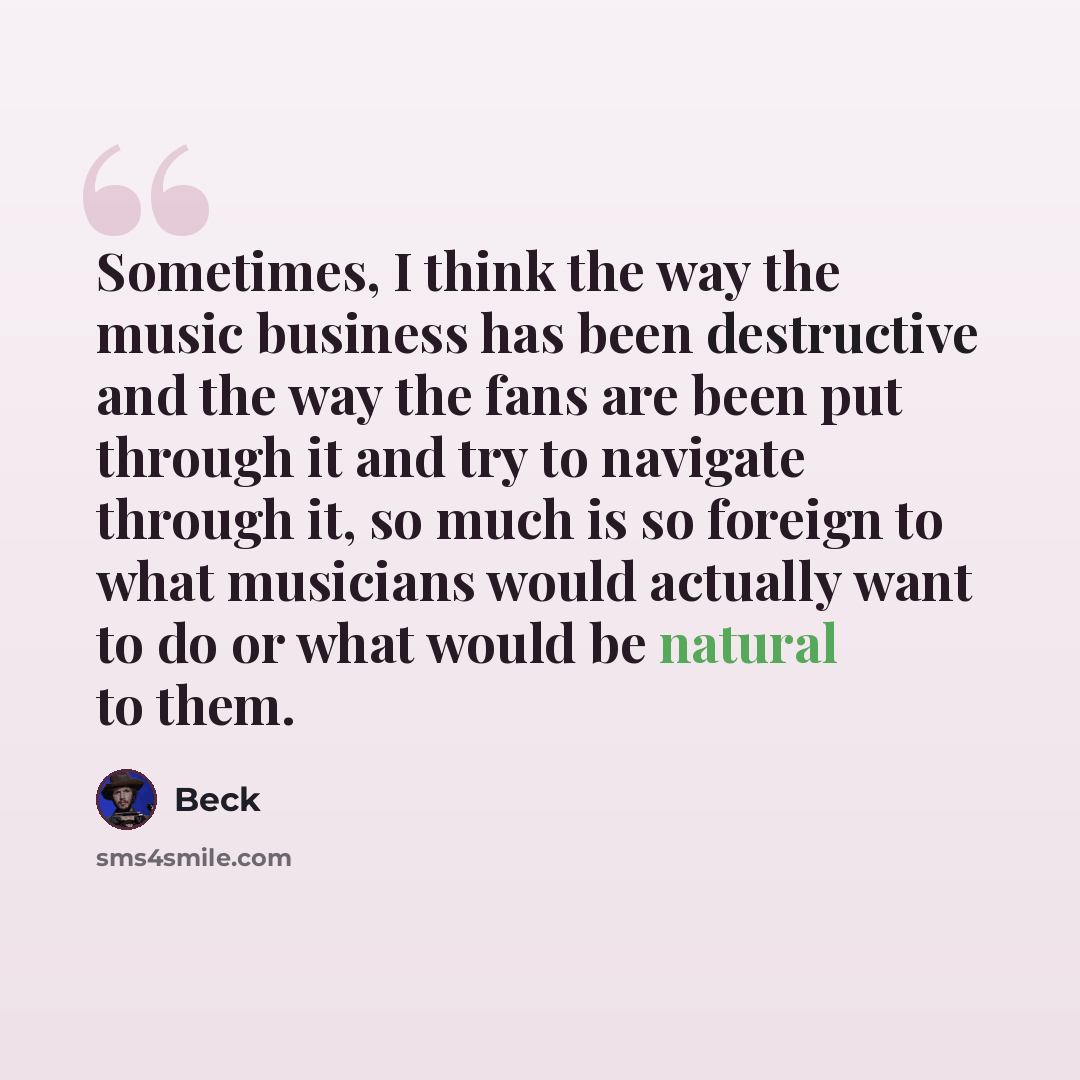 “Sometimes, I think the way the music business has been destructive and the way the fans are been put through it and try to navigate through it, so much is so foreign to what musicians would actually want to do or what would be natural to them.” quote by Beck