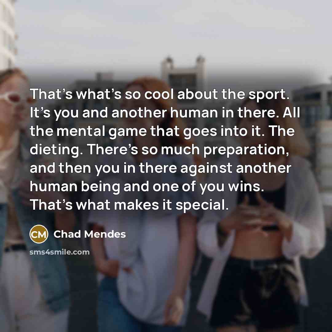 “That's what's so cool about the sport. It's you and another human in there. All the mental game that goes into it. The dieting. There's so much preparation, and then you in there against another human being and one of you wins. That's what makes it special.” quote by Chad Mendes
