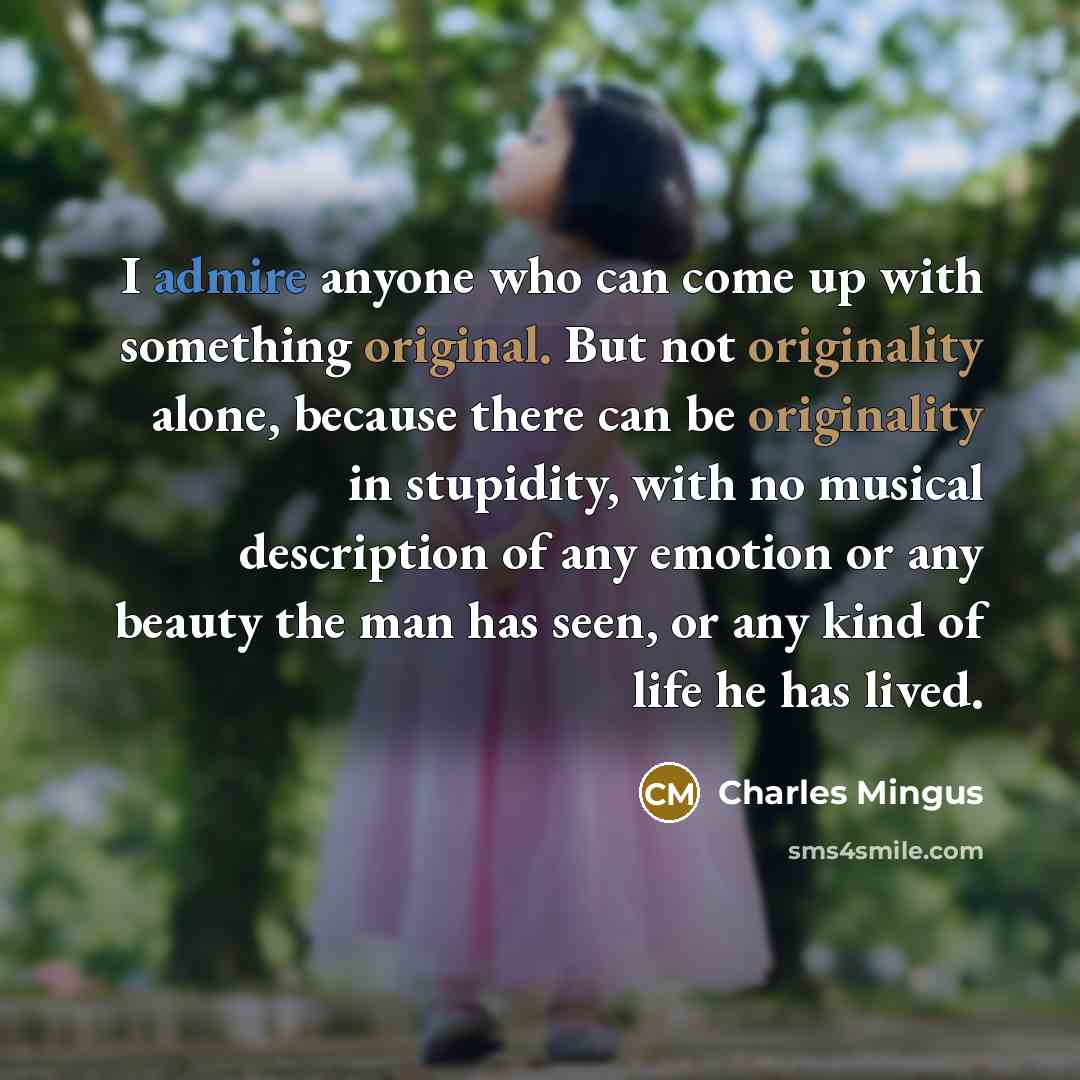 “I admire anyone who can come up with something original. But not originality alone, because there can be originality in stupidity, with no musical description of any emotion or any beauty the man has seen, or any kind of life he has lived.” quote by Charles Mingus