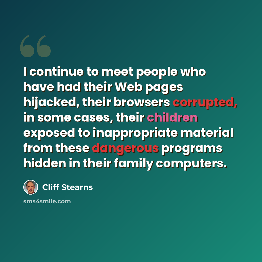 “I continue to meet people who have had their Web pages hijacked, their browsers corrupted, in some cases, their children exposed to inappropriate material from these dangerous programs hidden in their family computers.” quote by Cliff Stearns