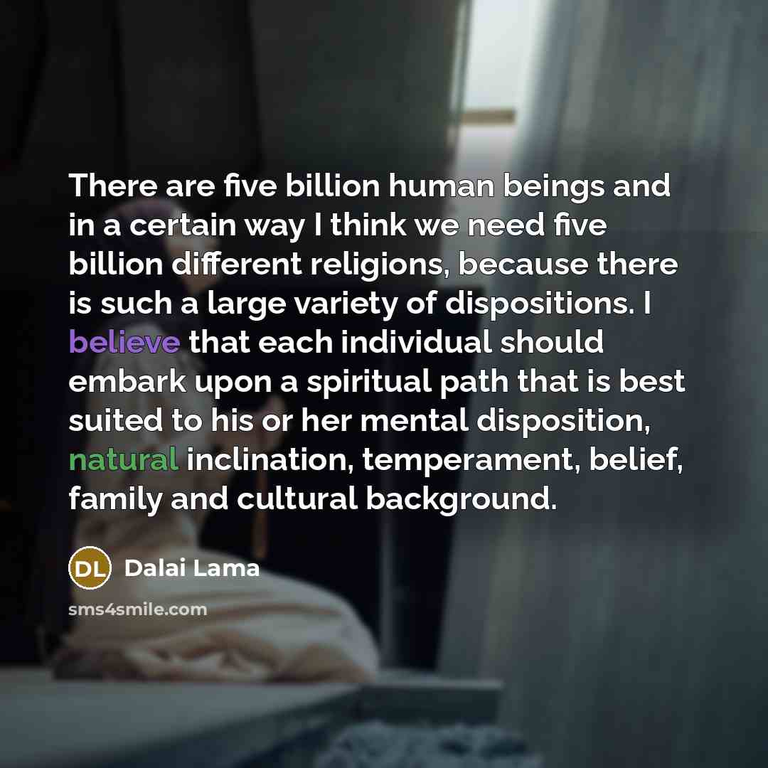 “There are five billion human beings and in a certain way I think we need five billion different religions, because there is such a large variety of dispositions. I believe that each individual should embark upon a spiritual path that is best suited to his or her mental disposition, natural…” quote by Dalai Lama