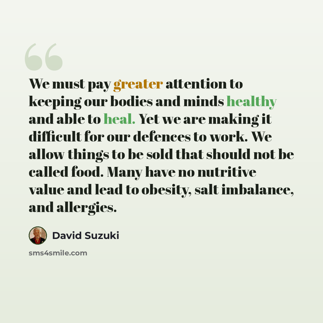 “We must pay greater attention to keeping our bodies and minds healthy and able to heal. Yet we are making it difficult for our defences to work. We allow things to be sold that should not be called food. Many have no nutritive value and lead to obesity, salt imbalance, and allergies.” quote by David Suzuki