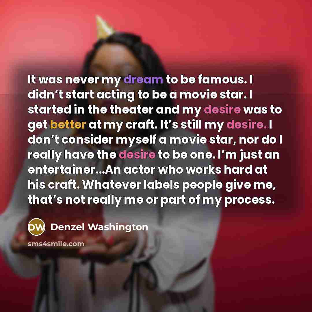“It was never my dream to be famous. I didn’t start acting to be a movie star. I started in the theater and my desire was to get better at my craft. It’s still my desire. I don’t consider myself a movie star, nor do I really have the desire to be one. I’m just an entertainer...An actor who works…” quote by Denzel Washington