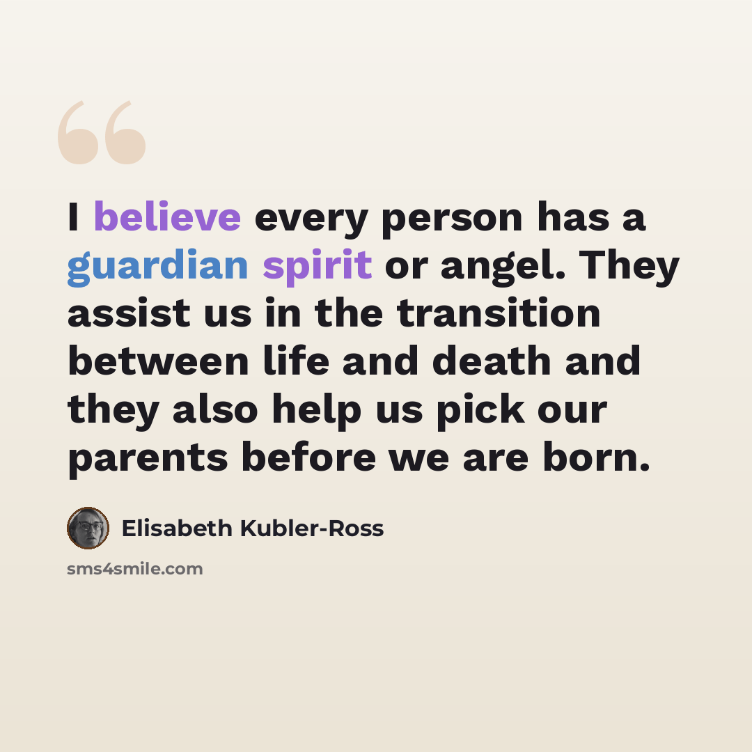 “I believe every person has a guardian spirit or angel. They assist us in the transition between life and death and they also help us pick our parents before we are born.” quote by Elisabeth Kubler-Ross
