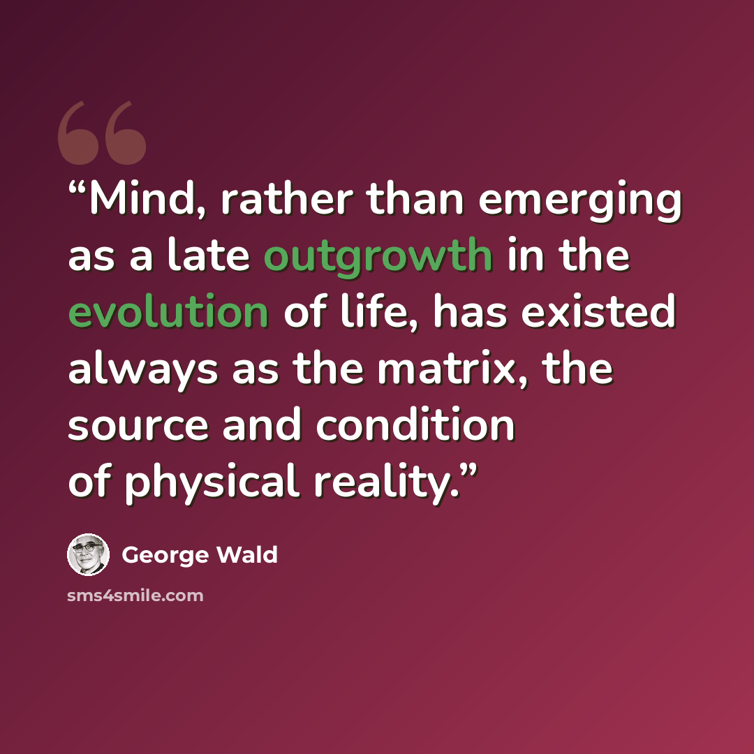 “Mind, rather than emerging as a late outgrowth in the evolution of life, has existed always as the matrix, the source and condition of physical reality.” quote by George Wald