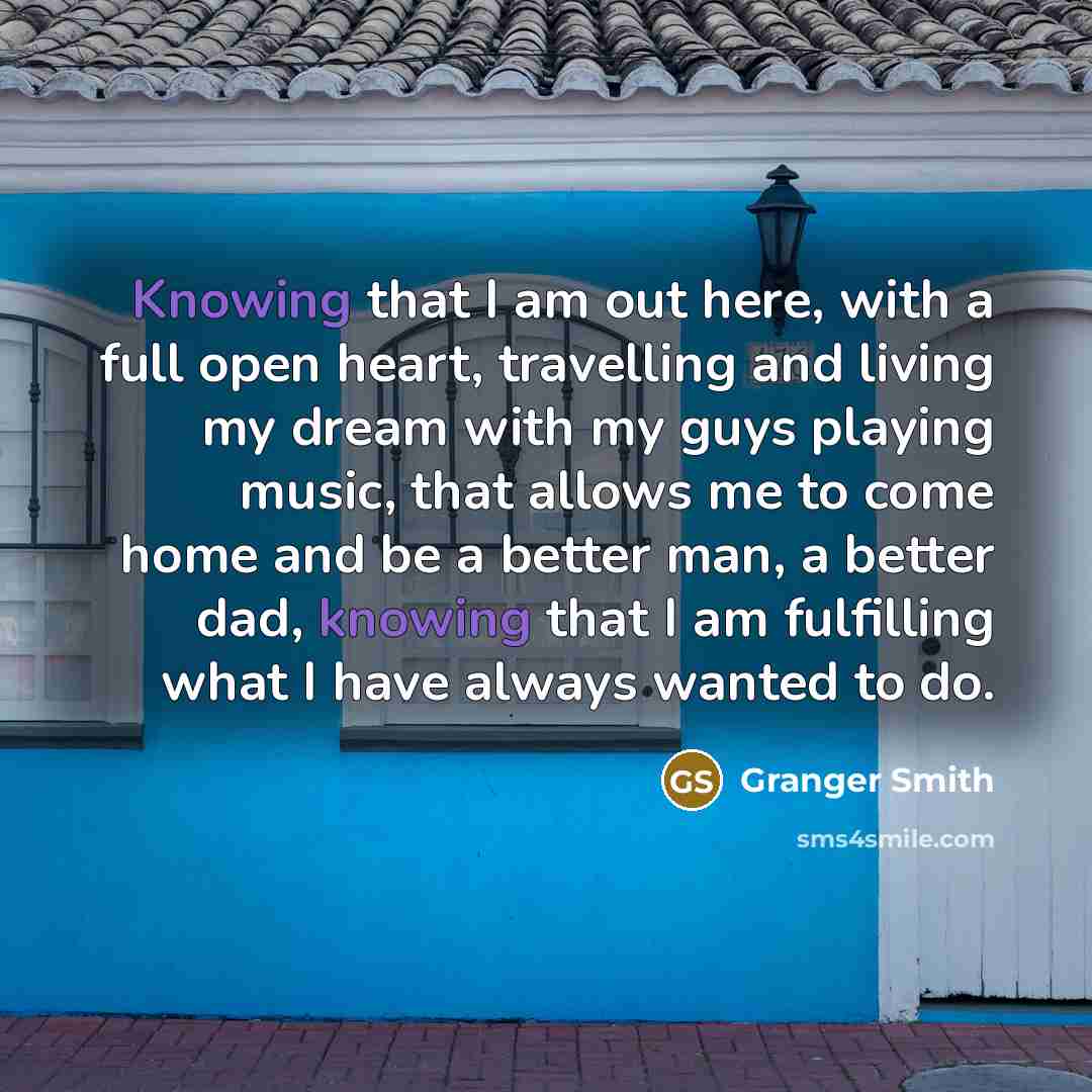 “Knowing that I am out here, with a full open heart, travelling and living my dream with my guys playing music, that allows me to come home and be a better man, a better dad, knowing that I am fulfilling what I have always wanted to do.” quote by Granger Smith