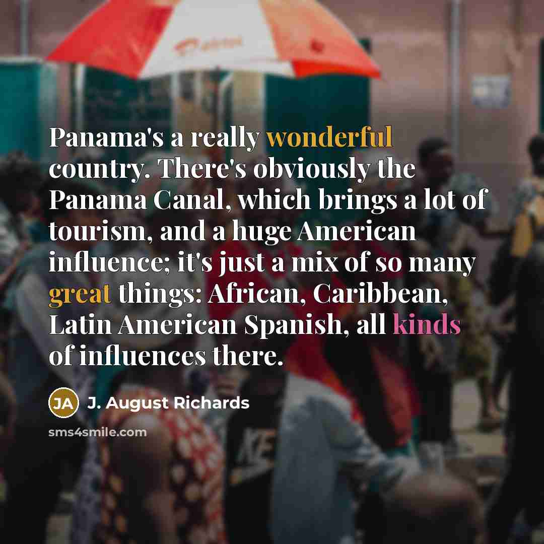 “Panama's a really wonderful country. There's obviously the Panama Canal, which brings a lot of tourism, and a huge American influence; it's just a mix of so many great things: African, Caribbean, Latin American Spanish, all kinds of influences there.” quote by J. August Richards