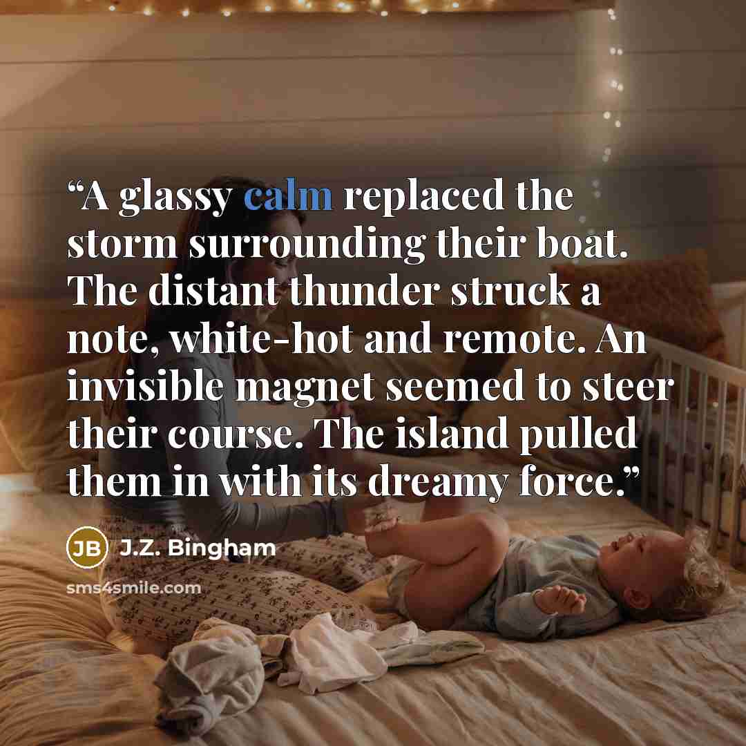“A glassy calm replaced the storm surrounding their boat. The distant thunder struck a note, white-hot and remote. An invisible magnet seemed to steer their course. The island pulled them in with its dreamy force.” quote by J.Z. Bingham
