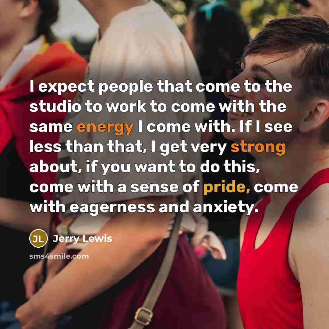 “I expect people that come to the studio to work to come with the same energy I come with. If I see less than that, I get very strong about, if you want to do this, come with a sense of pride, come with eagerness and anxiety.” quote by Jerry Lewis