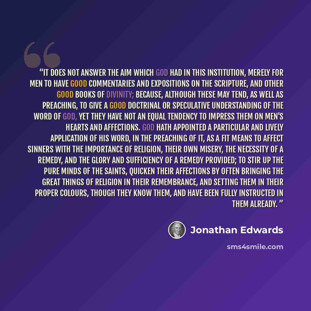 “It does not answer the aim which God had in this institution, merely for men to have good commentaries and expositions on the Scripture, and other good books of divinity; because, although these may tend, as well as preaching, to give a good doctrinal or speculative understanding of the word of…” quote by Jonathan Edwards