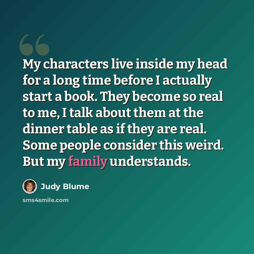“My characters live inside my head for a long time before I actually start a book. They become so real to me, I talk about them at the dinner table as if they are real. Some people consider this weird. But my family understands.” quote by Judy Blume
