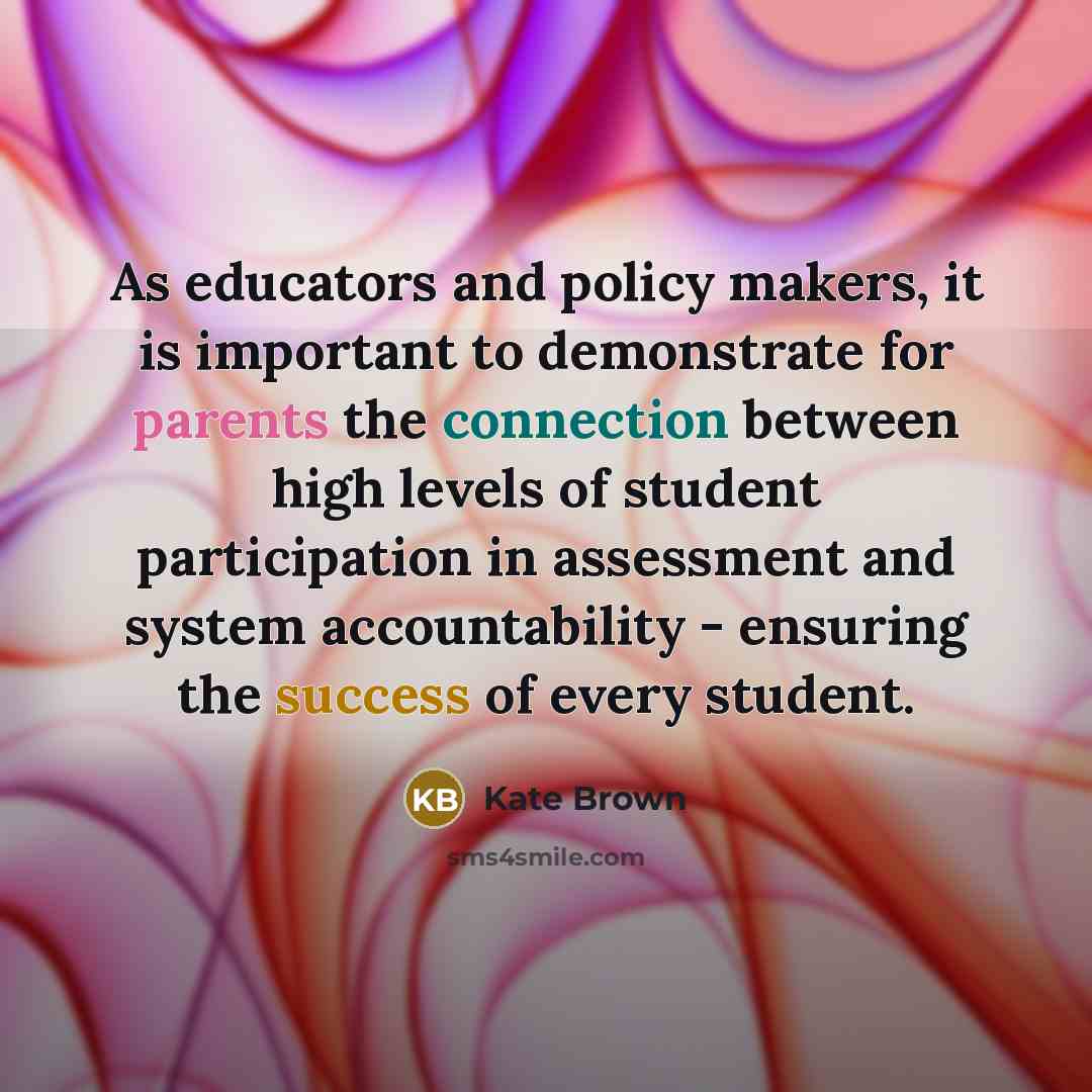“As educators and policy makers, it is important to demonstrate for parents the connection between high levels of student participation in assessment and system accountability - ensuring the success of every student.” quote by Kate Brown
