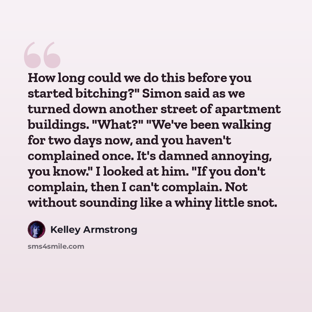 “How long could we do this before you started bitching?" Simon said as we turned down another street of apartment buildings. "What?" "We've been walking for two days now, and you haven't complained once. It's damned annoying, you know." I looked at him. "If you don't complain, then I can't…” quote by Kelley Armstrong