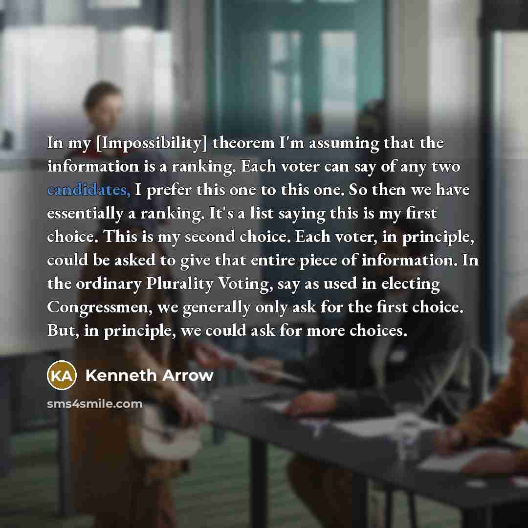 “In my [Impossibility] theorem I'm assuming that the information is a ranking. Each voter can say of any two candidates, I prefer this one to this one. So then we have essentially a ranking. It's a list saying this is my first choice. This is my second choice. Each voter, in principle, could be…” quote by Kenneth Arrow