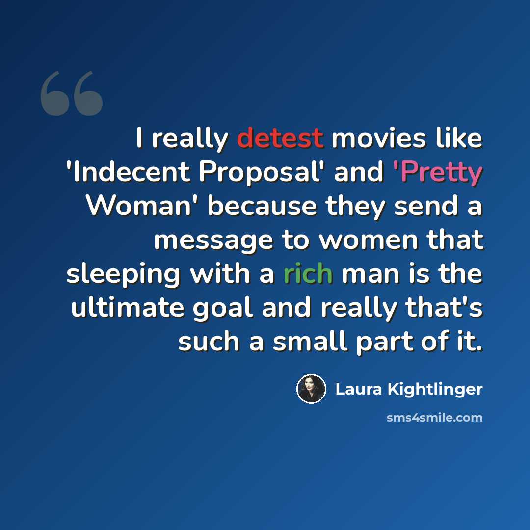 “I really detest movies like 'Indecent Proposal' and 'Pretty Woman' because they send a message to women that sleeping with a rich man is the ultimate goal and really that's such a small part of it.” quote by Laura Kightlinger