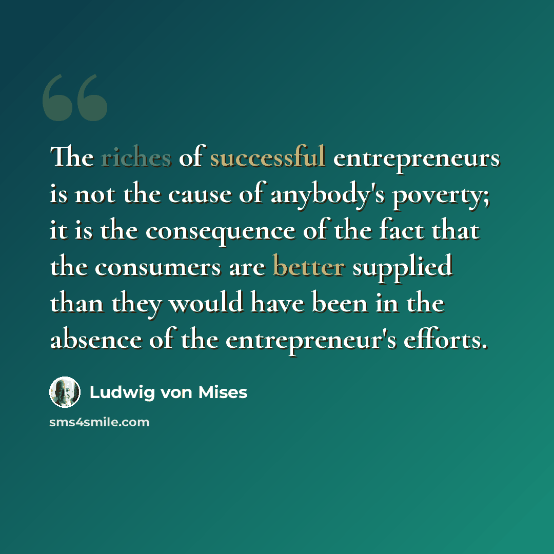 “The riches of successful entrepreneurs is not the cause of anybody's poverty; it is the consequence of the fact that the consumers are better supplied than they would have been in the absence of the entrepreneur's efforts.” quote by Ludwig von Mises