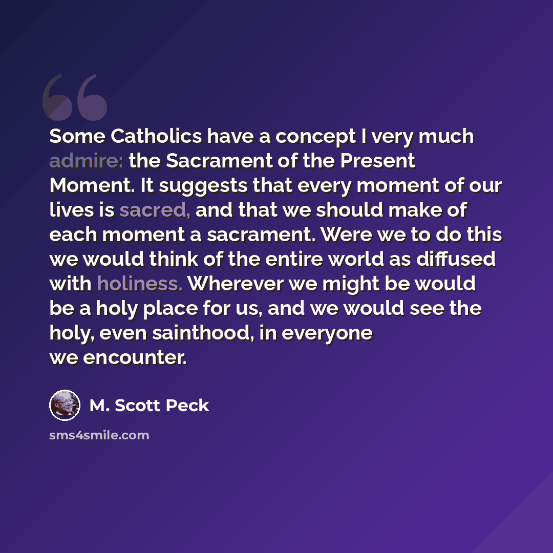 “Some Catholics have a concept I very much admire: the Sacrament of the Present Moment. It suggests that every moment of our lives is sacred, and that we should make of each moment a sacrament. Were we to do this we would think of the entire world as diffused with holiness. Wherever we might be…” quote by M. Scott Peck