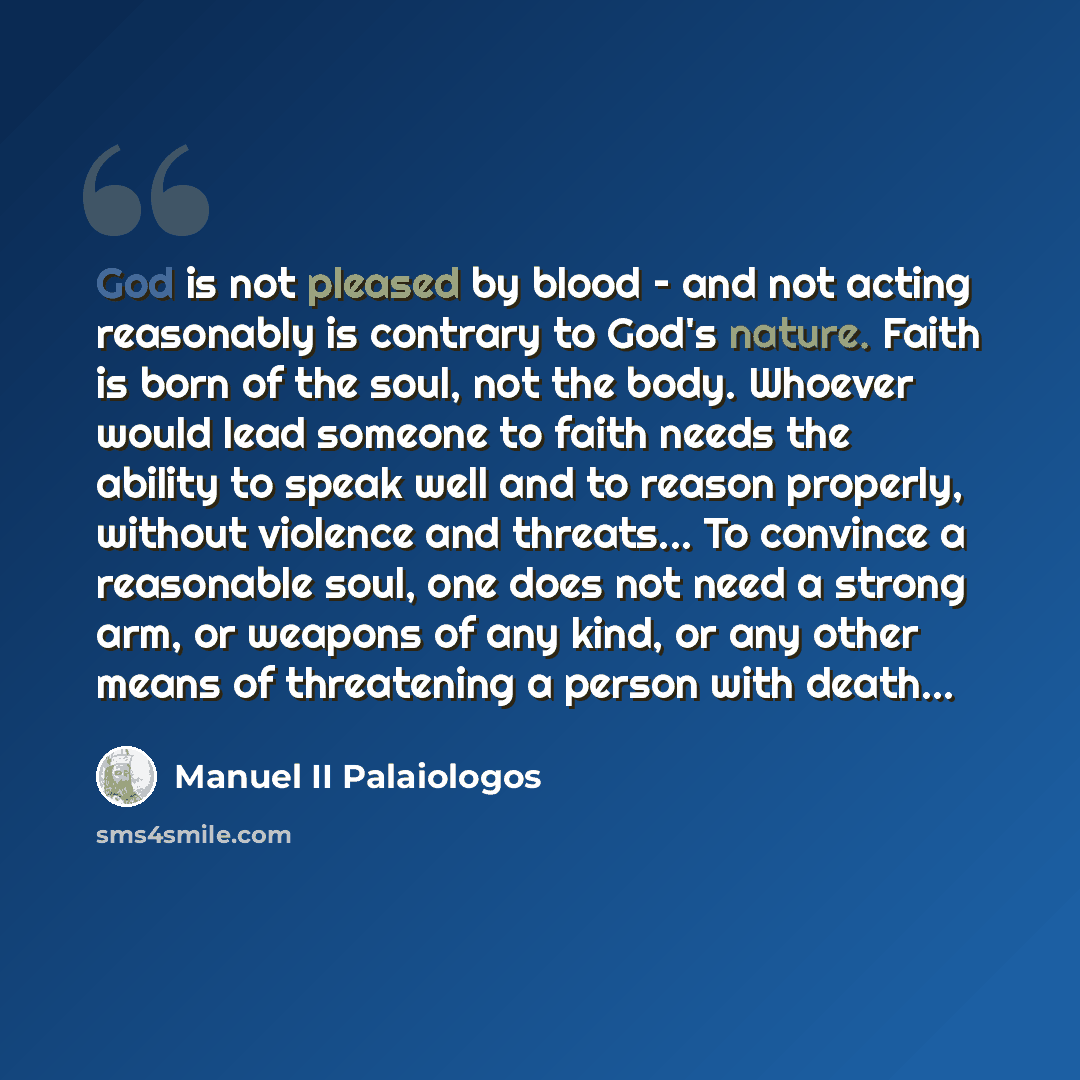 “God is not pleased by blood – and not acting reasonably is contrary to God's nature. Faith is born of the soul, not the body. Whoever would lead someone to faith needs the ability to speak well and to reason properly, without violence and threats... To convince a reasonable soul, one does not need…” quote by Manuel II Palaiologos